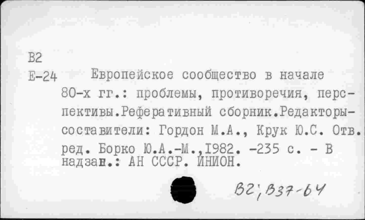 ﻿В2
Е-24 Европейское сообщество в начале
80-х гг.: проблемы, противоречия, перспективы. Реферативный сборник.Редакторы-составители: Гордон М.А., Крук Ю.С. Отв. ред. Борко Ю.А.-М.,1982. -235 с. - В надзан.: АН СССР. ИНИОН.
